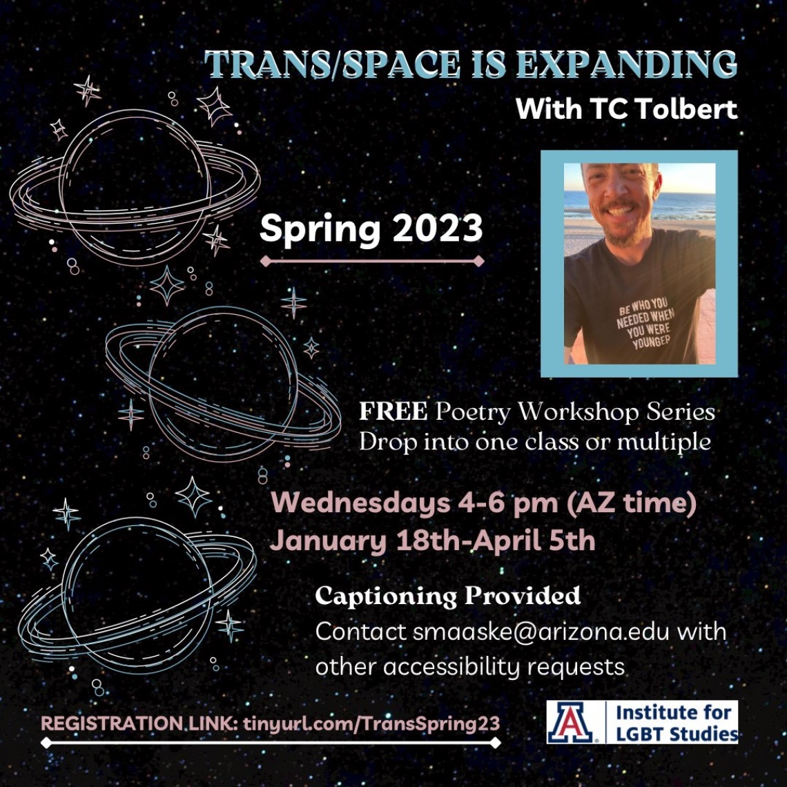 black background with stars and planets with rings in white. Trans flag colors (light blue, white, and light pink) text reads: “Trans/Space is Expanding with TC Tolbert. Spring 2023. FREE poetry workshop series. Drop into one class or multiple. Wednesdays 4-6pm (AZ time). January 18th-April 5th. Captioning provided. Contact smaaske@arizona.edu with other accessibility requests. Registration link: tinyurl.com/TransSpring23”. 