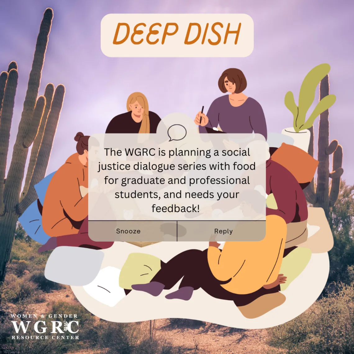 A desert landscape with saguaros reaching up towards a purple sky in the background. In the forefront is a curly font header that says, "Deep Dish" on top of a cream background, and an image of five cartoon figures sitting on pillows and blankets with pizza, holding up pens and other study materials. On top of them is a text box that says "Snooze" and "Reply" with the message, "The WGRC is planning a social justice dialogue series with food for graduate and professional students, and needs your feedback!"